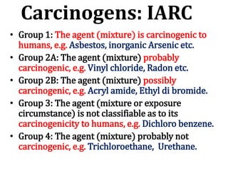 Carcinogens: IARC
• Group 1: The agent (mixture) is carcinogenic to
humans, e.g. Asbestos, inorganic Arsenic etc.
• Group 2A: The agent (mixture) probably
carcinogenic, e.g. Vinyl chloride, Radon etc.
• Group 2B: The agent (mixture) possibly
carcinogenic, e.g. Acryl amide, Ethyl di bromide.
• Group 3: The agent (mixture or exposure
circumstance) is not classifiable as to its
carcinogenicity to humans, e.g. Dichloro benzene.
• Group 4: The agent (mixture) probably not
carcinogenic, e.g. Trichloroethane, Urethane.
 
