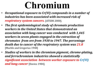 Chromium
• Occupational exposure to Cr(VI) compounds in a number of
industries has been associated with increased risk of
respiratory system cancers. [ATSDR 2000].
• The first epidemiological study of chromate production
workers in the United States that demonstrated an
association with lung cancer was conducted with 1,445
workers in seven plants engaged in the extraction of
chromates from ore from 1930 to 1947. The percentage
death due to cancer of the respiratory system was 21.8
[Machle and Gregorius 1948]
• Studies of workers in the chromium pigment, chrome-plating,
and ferrochromium industries showed a statistically
significant association between worker exposure to Cr(VI)
and lung cancer [Davies 1984].
 