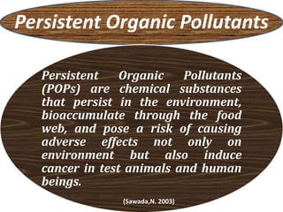 Persistent Organic Pollutants
Persistent Organic Pollutants
(POPs) are chemical substances
that persist in the environment,
bioaccumulate through the food
web, and pose a risk of causing
adverse effects not only on
environment but also induce
cancer in test animals and human
beings.
(Sawada,N. 2003)
 