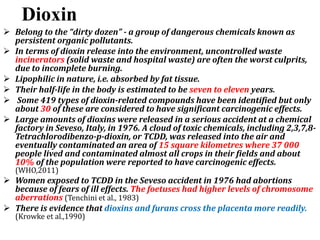 Dioxin
 Belong to the “dirty dozen” - a group of dangerous chemicals known as
persistent organic pollutants.
 In terms of dioxin release into the environment, uncontrolled waste
incinerators (solid waste and hospital waste) are often the worst culprits,
due to incomplete burning.
 Lipophilic in nature, i.e. absorbed by fat tissue.
 Their half-life in the body is estimated to be seven to eleven years.
 Some 419 types of dioxin-related compounds have been identified but only
about 30 of these are considered to have significant carcinogenic effects.
 Large amounts of dioxins were released in a serious accident at a chemical
factory in Seveso, Italy, in 1976. A cloud of toxic chemicals, including 2,3,7,8-
Tetrachlorodibenzo-p-dioxin, or TCDD, was released into the air and
eventually contaminated an area of 15 square kilometres where 37 000
people lived and contaminated almost all crops in their fields and about
10% of the population were reported to have carcinogenic effects.
(WHO,2011)
 Women exposed to TCDD in the Seveso accident in 1976 had abortions
because of fears of ill effects. The foetuses had higher levels of chromosome
aberrations (Tenchini et al., 1983)
 There is evidence that dioxins and furans cross the placenta more readily.
(Krowke et al.,1990)
 