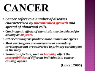  Cancer refers to a number of diseases
characterized by uncontrolled growth and
spread of abnormal cells.
 Carcinogenic effects of chemicals may be delayed for
as long as 30 years.
 Other carcinogens produce more immediate effects.
 Most carcinogens are unreactive or secondary
carcinogens but are converted to primary carcinogens
in the body.
 Numerous factors, such as heredity, affect the
susceptibilities of different individuals to cancer-
causing agents.
(Lancet, 2005)
 