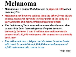 Melanoma
• Melanoma is a cancer that develops in pigment cells called
melanocytes.
• Melanoma can be more serious than the other forms of skin
cancer, because it spreads to other parts of the body at a
very fast rate and cause serious illness and death.
• The incidence of both non-melanoma and melanoma skin
cancers has been increasing over the past decades.
Currently, between 2 and 3 million non-melanoma skin
cancers and 132,000 melanoma skin cancers occur globally
each year.
• It is estimated that a 10 per cent decrease in ozone levels
will result in an additional 300,000 non-melanoma and
4,500 melanoma skin cancer cases..
(WHO 2013)
 