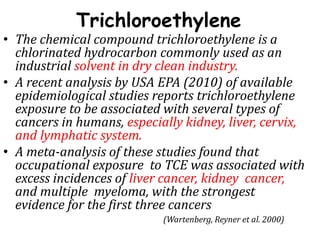 Trichloroethylene
• The chemical compound trichloroethylene is a
chlorinated hydrocarbon commonly used as an
industrial solvent in dry clean industry.
• A recent analysis by USA EPA (2010) of available
epidemiological studies reports trichloroethylene
exposure to be associated with several types of
cancers in humans, especially kidney, liver, cervix,
and lymphatic system.
• A meta-analysis of these studies found that
occupational exposure to TCE was associated with
excess incidences of liver cancer, kidney cancer,
and multiple myeloma, with the strongest
evidence for the first three cancers
(Wartenberg, Reyner et al. 2000)
 