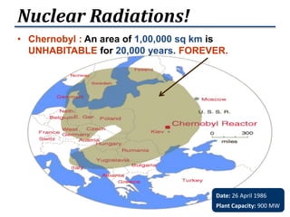 • Chernobyl : An area of 1,00,000 sq km is
UNHABITABLE for 20,000 years. FOREVER.
Nuclear Radiations!
Date: 26 April 1986
Plant Capacity: 900 MW
 