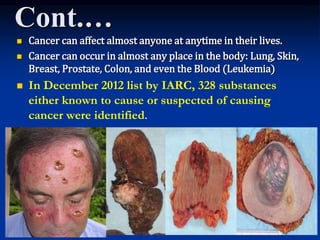 Cont.…
 Cancer can affect almost anyone at anytime in their lives.
 Cancer can occur in almost any place in the body: Lung, Skin,
Breast, Prostate, Colon, and even the Blood (Leukemia)
 In December 2012 list by IARC, 328 substances
either known to cause or suspected of causing
cancer were identified.
 
