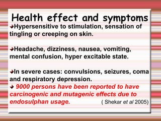 Health effect and symptoms
Hypersensitive to stimulation, sensation of
tingling or creeping on skin.
Headache, dizziness, nausea, vomiting,
mental confusion, hyper excitable state.
In severe cases: convulsions, seizures, coma
and respiratory depression.
9000 persons have been reported to have
carcinogenic and mutagenic effects due to
endosulphan usage. ( Shekar et al 2005)
 