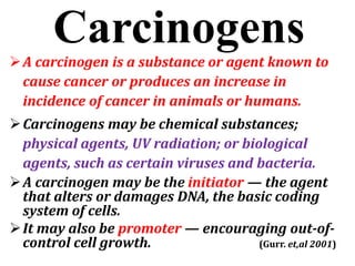 Carcinogens
A carcinogen is a substance or agent known to
cause cancer or produces an increase in
incidence of cancer in animals or humans.
Carcinogens may be chemical substances;
physical agents, UV radiation; or biological
agents, such as certain viruses and bacteria.
A carcinogen may be the initiator — the agent
that alters or damages DNA, the basic coding
system of cells.
It may also be promoter — encouraging out-of-
control cell growth. (Gurr. et,al 2001)
 