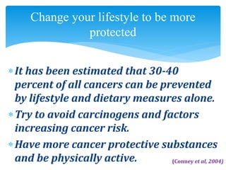It has been estimated that 30-40
percent of all cancers can be prevented
by lifestyle and dietary measures alone.
Try to avoid carcinogens and factors
increasing cancer risk.
Have more cancer protective substances
and be physically active.
Change your lifestyle to be more
protected
(Conney et al, 2004)
 