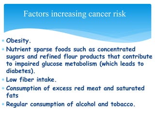  Obesity.
 Nutrient sparse foods such as concentrated
sugars and refined flour products that contribute
to impaired glucose metabolism (which leads to
diabetes).
 Low fiber intake.
 Consumption of excess red meat and saturated
fats
 Regular consumption of alcohol and tobacco.
Factors increasing cancer risk
 