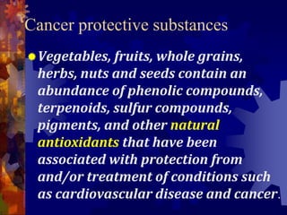 Cancer protective substances
Vegetables, fruits, whole grains,
herbs, nuts and seeds contain an
abundance of phenolic compounds,
terpenoids, sulfur compounds,
pigments, and other natural
antioxidants that have been
associated with protection from
and/or treatment of conditions such
as cardiovascular disease and cancer.
 
