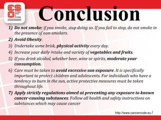 Conclusion1) Do not smoke; if you smoke, stop doing so. If you fail to stop, do not smoke in
the presence of non-smokers.
2) Avoid Obesity.
3) Undertake some brisk, physical activity every day.
4) Increase your daily intake and variety of vegetables and fruits.
5) If you drink alcohol, whether beer, wine or spirits, moderate your
consumption.
6) Care must be taken to avoid excessive sun exposure. It is specifically
important to protect children and adolescents. For individuals who have a
tendency to burn in the sun, active protective measures must be taken
throughout life.
7) Apply strictly regulations aimed at preventing any exposure to known
cancer-causing substances. Follow all health and safety instructions on
substances which may cause cancer
http://www.cancercode.eu /
 