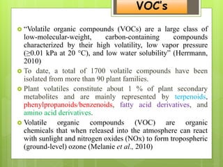 VOC’s
 “Volatile organic compounds (VOCs) are a large class of
low-molecular-weight, carbon-containing compounds
characterized by their high volatility, low vapor pressure
(≥0.01 kPa at 20 °C), and low water solubility” (Herrmann,
2010)
 To date, a total of 1700 volatile compounds have been
isolated from more than 90 plant families.
 Plant volatiles constitute about 1 % of plant secondary
metabolites and are mainly represented by terpenoids,
phenylpropanoids/benzenoids, fatty acid derivatives, and
amino acid derivatives.
 Volatile organic compounds (VOC) are organic
chemicals that when released into the atmosphere can react
with sunlight and nitrogen oxides (NOx) to form tropospheric
(ground-level) ozone (Melanie et al., 2010)
 