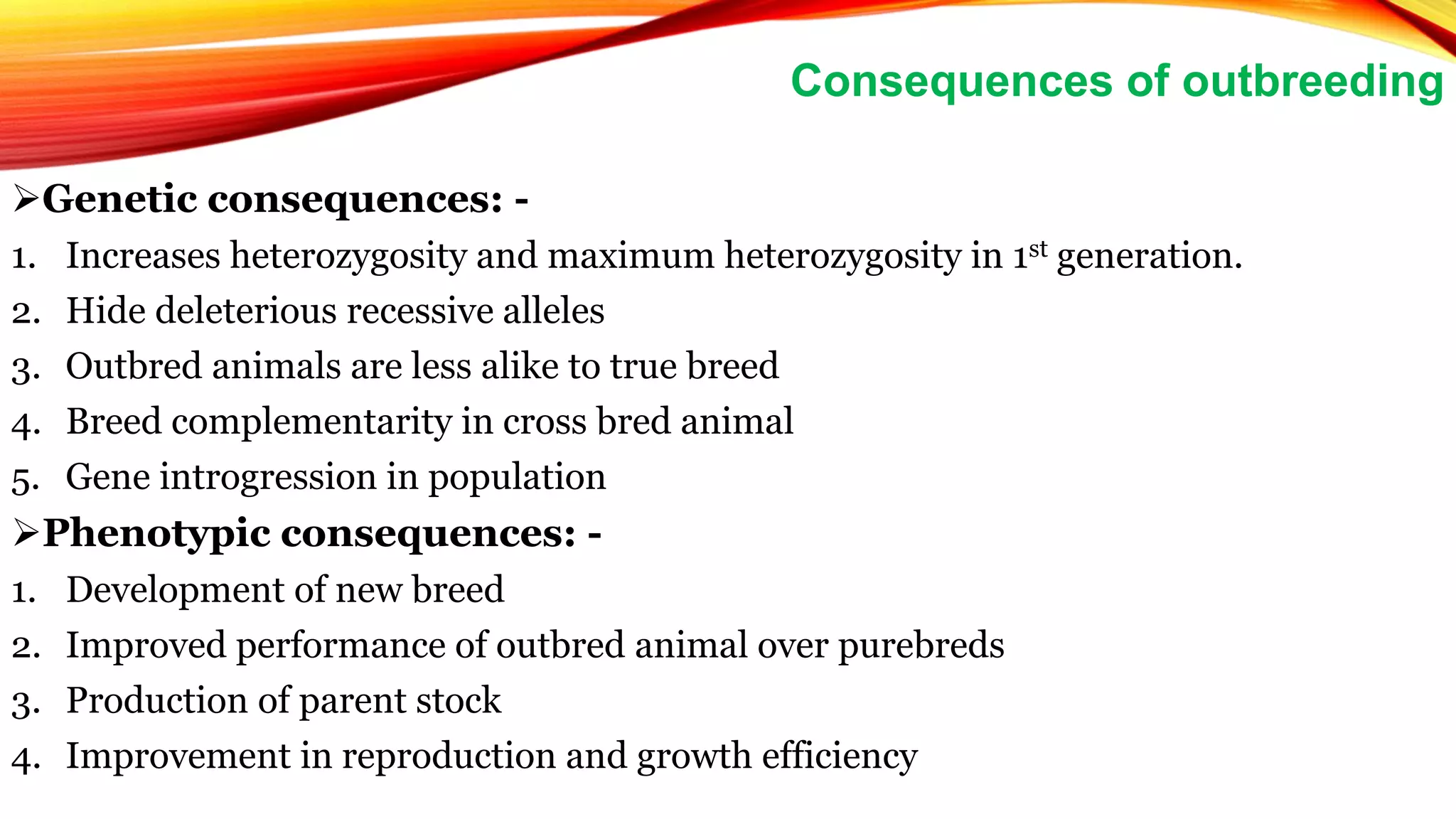 Genetic consequences: -
1. Increases heterozygosity and maximum heterozygosity in 1st generation.
2. Hide deleterious recessive alleles
3. Outbred animals are less alike to true breed
4. Breed complementarity in cross bred animal
5. Gene introgression in population
Phenotypic consequences: -
1. Development of new breed
2. Improved performance of outbred animal over purebreds
3. Production of parent stock
4. Improvement in reproduction and growth efficiency
Consequences of outbreeding
 