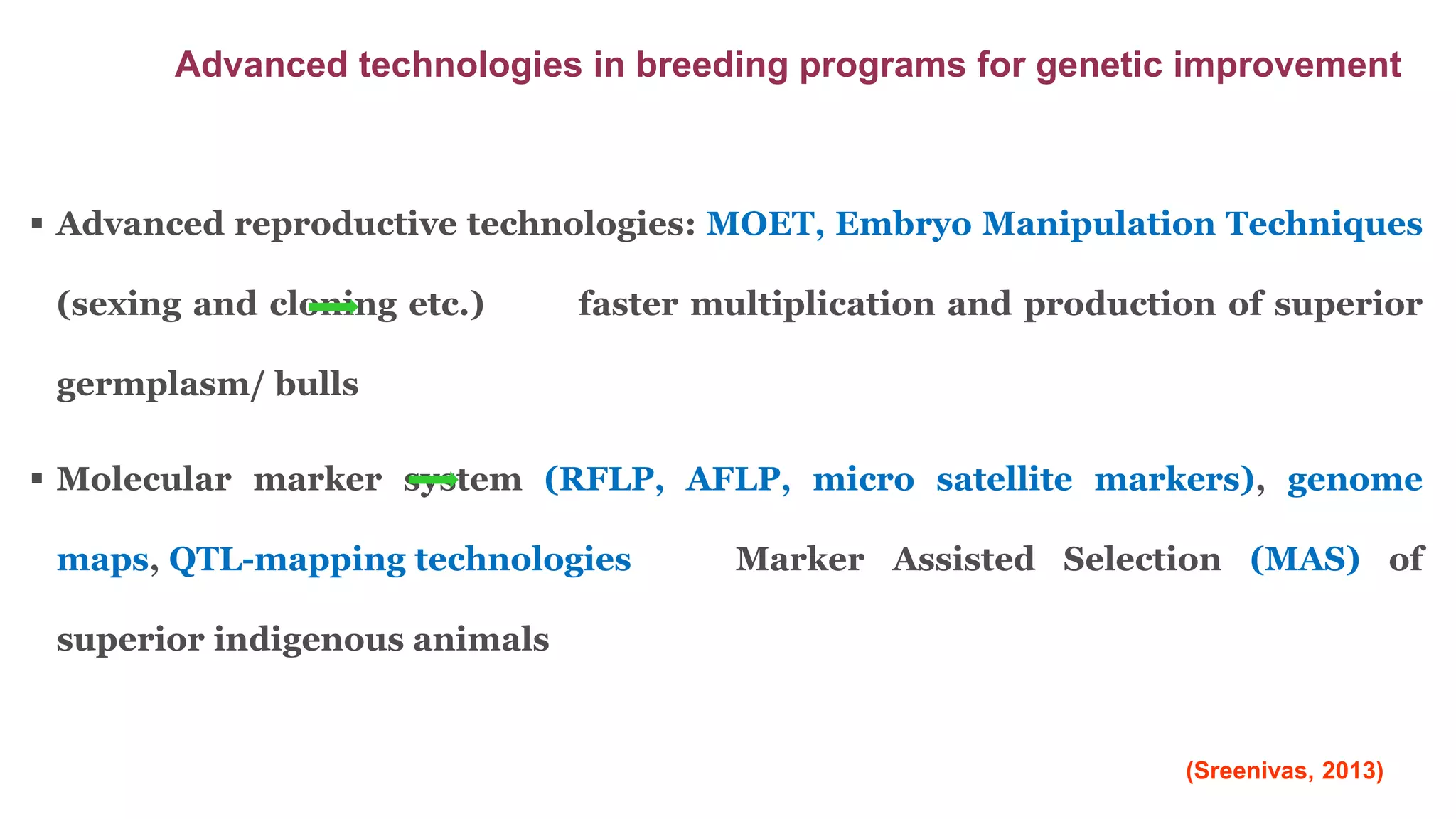  Advanced reproductive technologies: MOET, Embryo Manipulation Techniques
(sexing and cloning etc.) faster multiplication and production of superior
germplasm/ bulls
 Molecular marker system (RFLP, AFLP, micro satellite markers), genome
maps, QTL-mapping technologies Marker Assisted Selection (MAS) of
superior indigenous animals
Advanced technologies in breeding programs for genetic improvement
(Sreenivas, 2013)
 