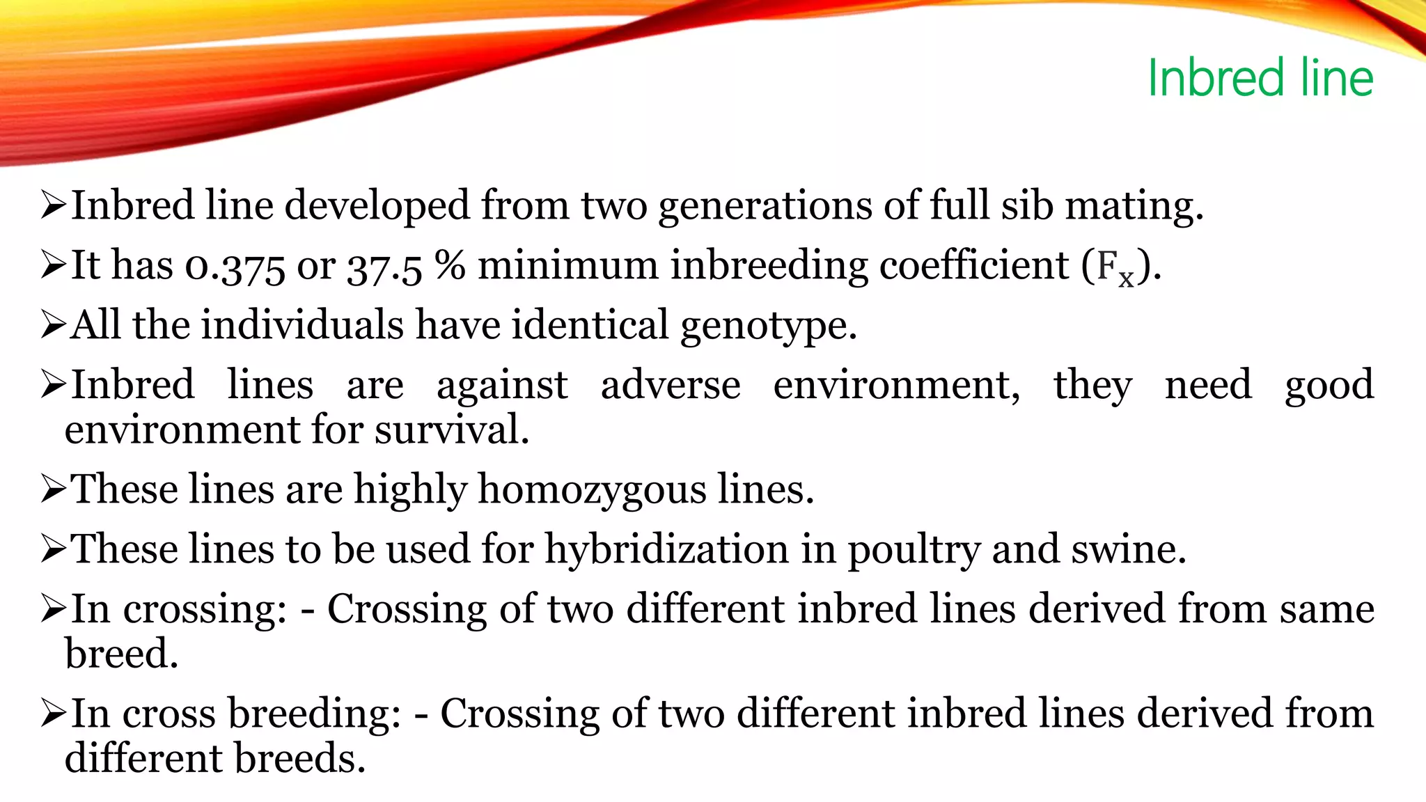 Inbred line developed from two generations of full sib mating.
It has 0.375 or 37.5 % minimum inbreeding coefficient (Fx).
All the individuals have identical genotype.
Inbred lines are against adverse environment, they need good
environment for survival.
These lines are highly homozygous lines.
These lines to be used for hybridization in poultry and swine.
In crossing: - Crossing of two different inbred lines derived from same
breed.
In cross breeding: - Crossing of two different inbred lines derived from
different breeds.
Inbred line
 