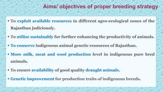  To exploit available resources in different agro-ecological zones of the
Rajasthan judiciously.
 To utilize sustainably for further enhancing the productivity of animals.
 To conserve indigenous animal genetic resources of Rajasthan.
 More milk, meat and wool production level in indigenous pure bred
animals.
 To ensure availability of good quality draught animals.
 Genetic improvement for production traits of indigenous breeds.
Aims/ objectives of proper breeding strategy
 