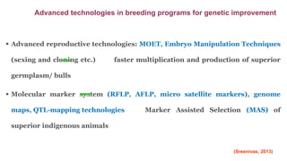  Advanced reproductive technologies: MOET, Embryo Manipulation Techniques
(sexing and cloning etc.) faster multiplication and production of superior
germplasm/ bulls
 Molecular marker system (RFLP, AFLP, micro satellite markers), genome
maps, QTL-mapping technologies Marker Assisted Selection (MAS) of
superior indigenous animals
Advanced technologies in breeding programs for genetic improvement
(Sreenivas, 2013)
 