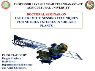 PROFESSOR JAYASHANKAR TELANGANASTATE
AGRICULTURAL UNIVERSITY
DOCTORAL SEMINAR ON
USE OF REMOTE SENSING TECHNIQUES
FOR NUTRIENT STUDIES IN SOILAND
PLANTS
PRESENTATION BY
Knight Nthebere
RAD/20-42
Department of Soil Science
and Agril. Chemistry.
 