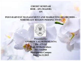 CREDIT SEMINAR
HOR – 691 (MAJOR)
ON
POST-HARVEST MANAGEMENT AND MARKETING OF ORCHIDS –
NORTHEAST REGION PERSPECTIVES
Presented by:
ANDREW LALTHAWMLIANA
Ph – 171/14
Dept. Of Horticulture
NU: SASRD
Medziphema Campus
Date: 16.12.2015
 