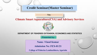 Credit Seminar(Master Seminar)
Climate Smart Aquaculture(CSA) and Advisory Services
Title:
Name -Vinod Kumar
Admission No: FEX-01/21
College of Fisheries Lembuchhera, Agartala
DEPARTMENT OF FISHERIES EXTENSION, ECONOMICS AND STATISTICS
Presented by:-
 