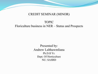 CREDIT SEMINAR (MINOR)
TOPIC
Floriculture business in NER – Status and Prospects
Presented by:
Andrew Lalthawmliana
Ph.D.II Yr.
Dept. Of Horticulture
NU: SASRD
 