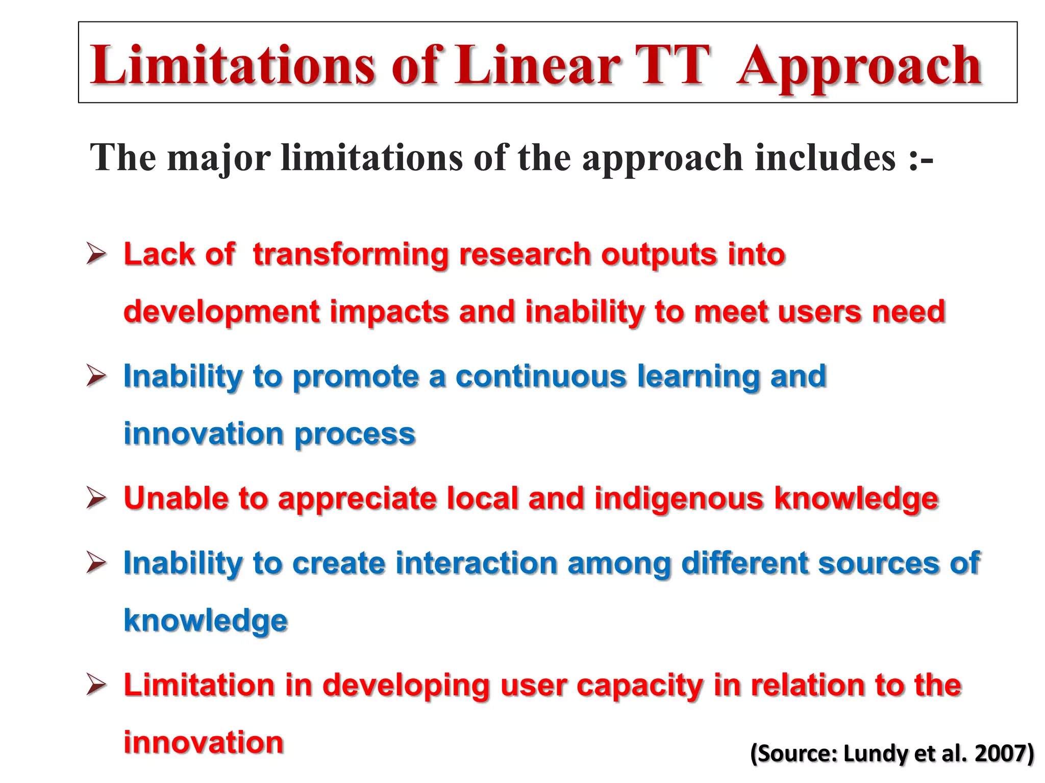 The major limitations of the approach includes :-
 Lack of transforming research outputs into
development impacts and inability to meet users need
 Inability to promote a continuous learning and
innovation process
 Unable to appreciate local and indigenous knowledge
 Inability to create interaction among different sources of
knowledge
 Limitation in developing user capacity in relation to the
innovation
Limitations of Linear TT Approach
(Source: Lundy et al. 2007)
 