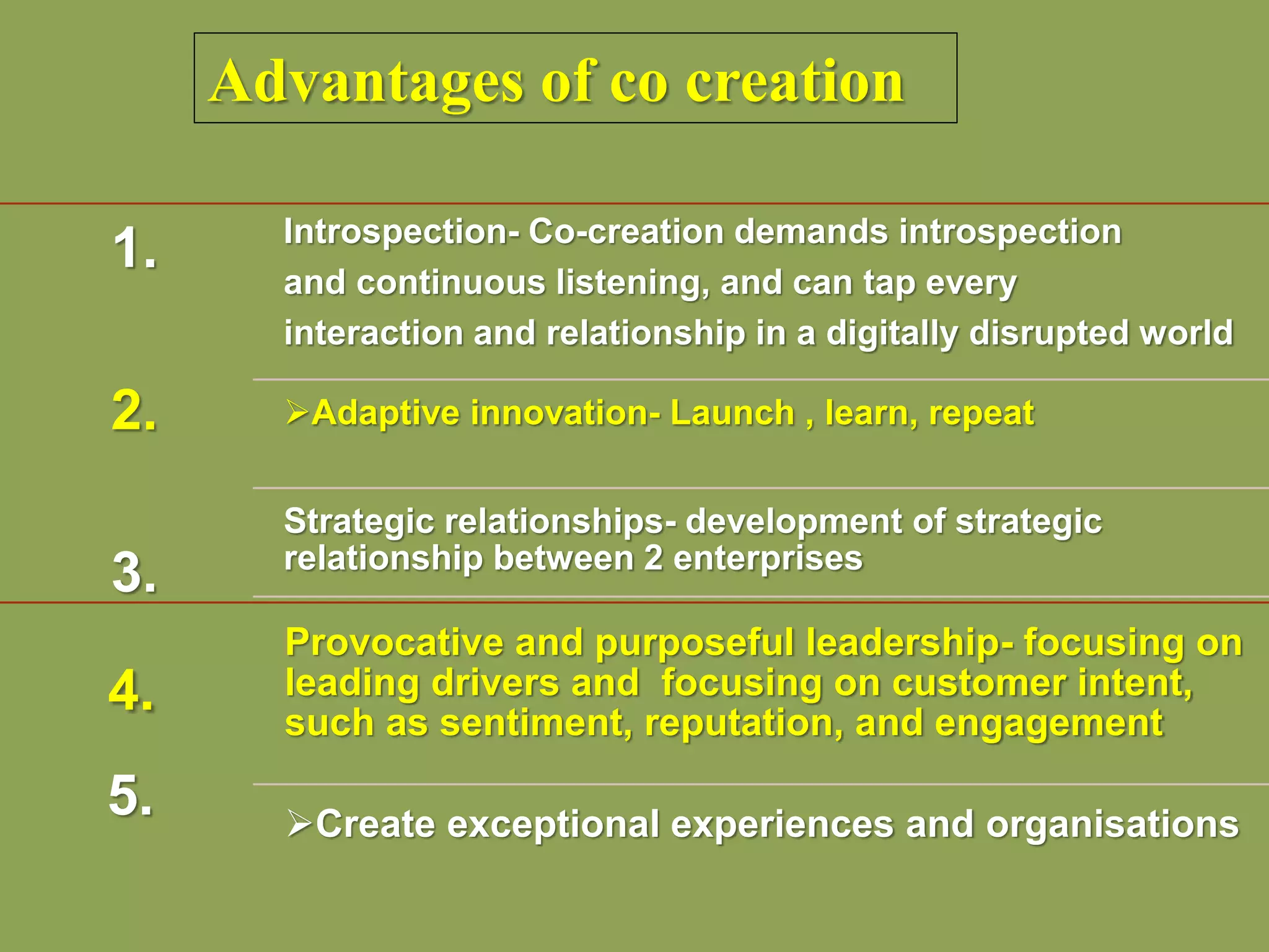 Advantages of co creation
1.
2.
3.
Introspection- Co-creation demands introspection
and continuous listening, and can tap every
interaction and relationship in a digitally disrupted world
Adaptive innovation- Launch , learn, repeat
Strategic relationships- development of strategic
relationship between 2 enterprises
4.
5.
Provocative and purposeful leadership- focusing on
leading drivers and focusing on customer intent,
such as sentiment, reputation, and engagement
Create exceptional experiences and organisations
 