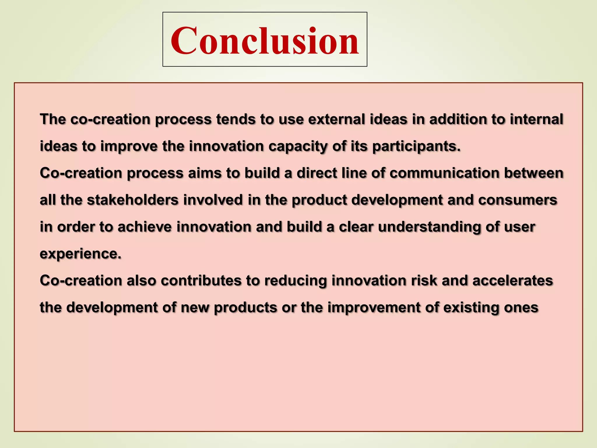 Conclusion
The co-creation process tends to use external ideas in addition to internal
ideas to improve the innovation capacity of its participants.
Co-creation process aims to build a direct line of communication between
all the stakeholders involved in the product development and consumers
in order to achieve innovation and build a clear understanding of user
experience.
Co-creation also contributes to reducing innovation risk and accelerates
the development of new products or the improvement of existing ones
 