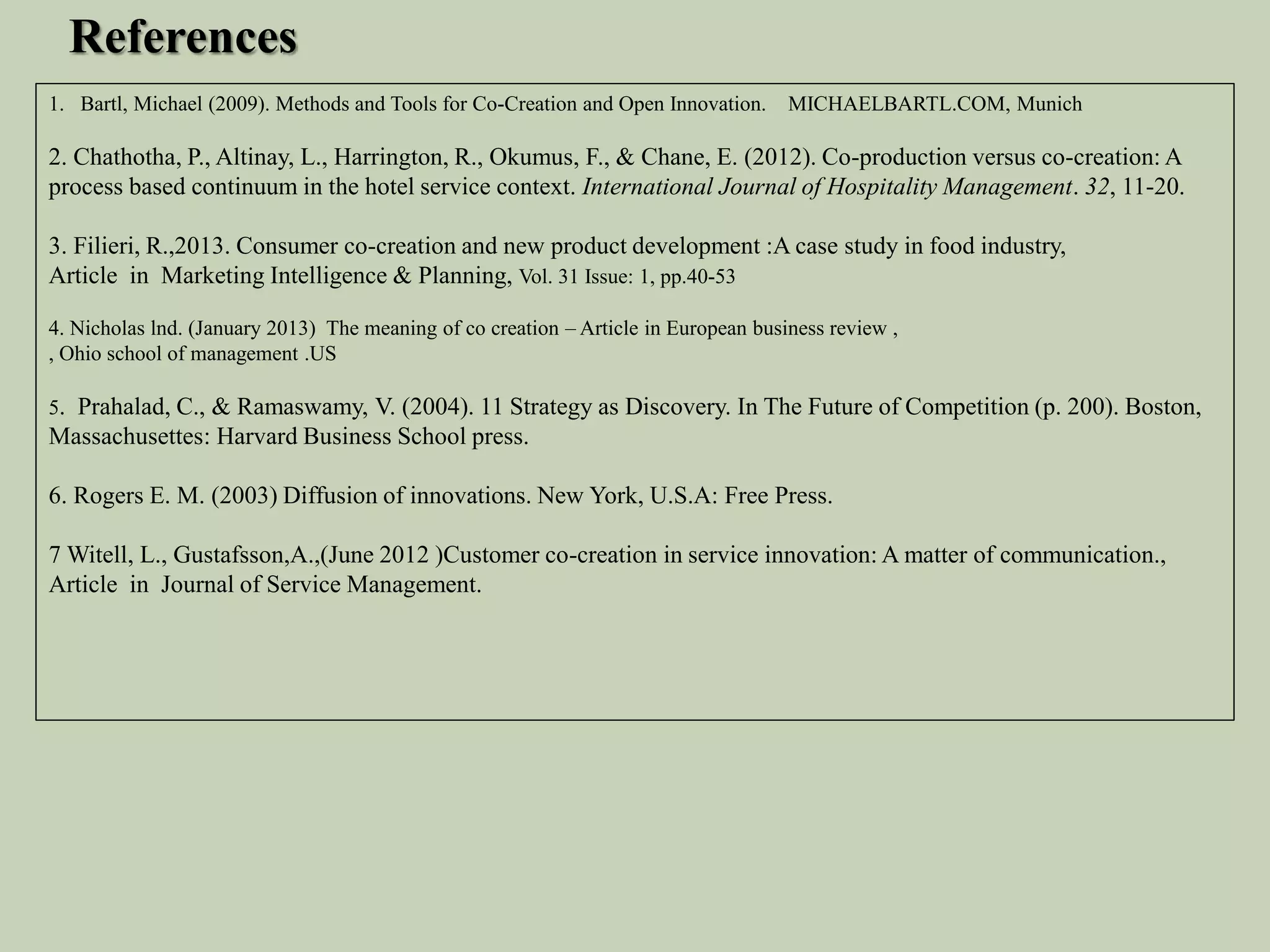 1. Bartl, Michael (2009). Methods and Tools for Co-Creation and Open Innovation. MICHAELBARTL.COM, Munich
2. Chathotha, P., Altinay, L., Harrington, R., Okumus, F., & Chane, E. (2012). Co-production versus co-creation: A
process based continuum in the hotel service context. International Journal of Hospitality Management. 32, 11-20.
3. Filieri, R.,2013. Consumer co-creation and new product development :A case study in food industry,
Article in Marketing Intelligence & Planning, Vol. 31 Issue: 1, pp.40-53
4. Nicholas lnd. (January 2013) The meaning of co creation – Article in European business review ,
, Ohio school of management .US
5. Prahalad, C., & Ramaswamy, V. (2004). 11 Strategy as Discovery. In The Future of Competition (p. 200). Boston,
Massachusettes: Harvard Business School press.
6. Rogers E. M. (2003) Diffusion of innovations. New York, U.S.A: Free Press.
7 Witell, L., Gustafsson,A.,(June 2012 )Customer co-creation in service innovation: A matter of communication.,
Article in Journal of Service Management.
References
 