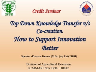 Speaker -Praveen Kumar (M.Sc. (Ag Ext) 21081)
Division of Agricultural Extension
ICAR-IARI New Delhi 110012
Credit Seminar
Top Down Knowledge Transfer v/s
Co-creation:
How to Support Innovation
Better
 