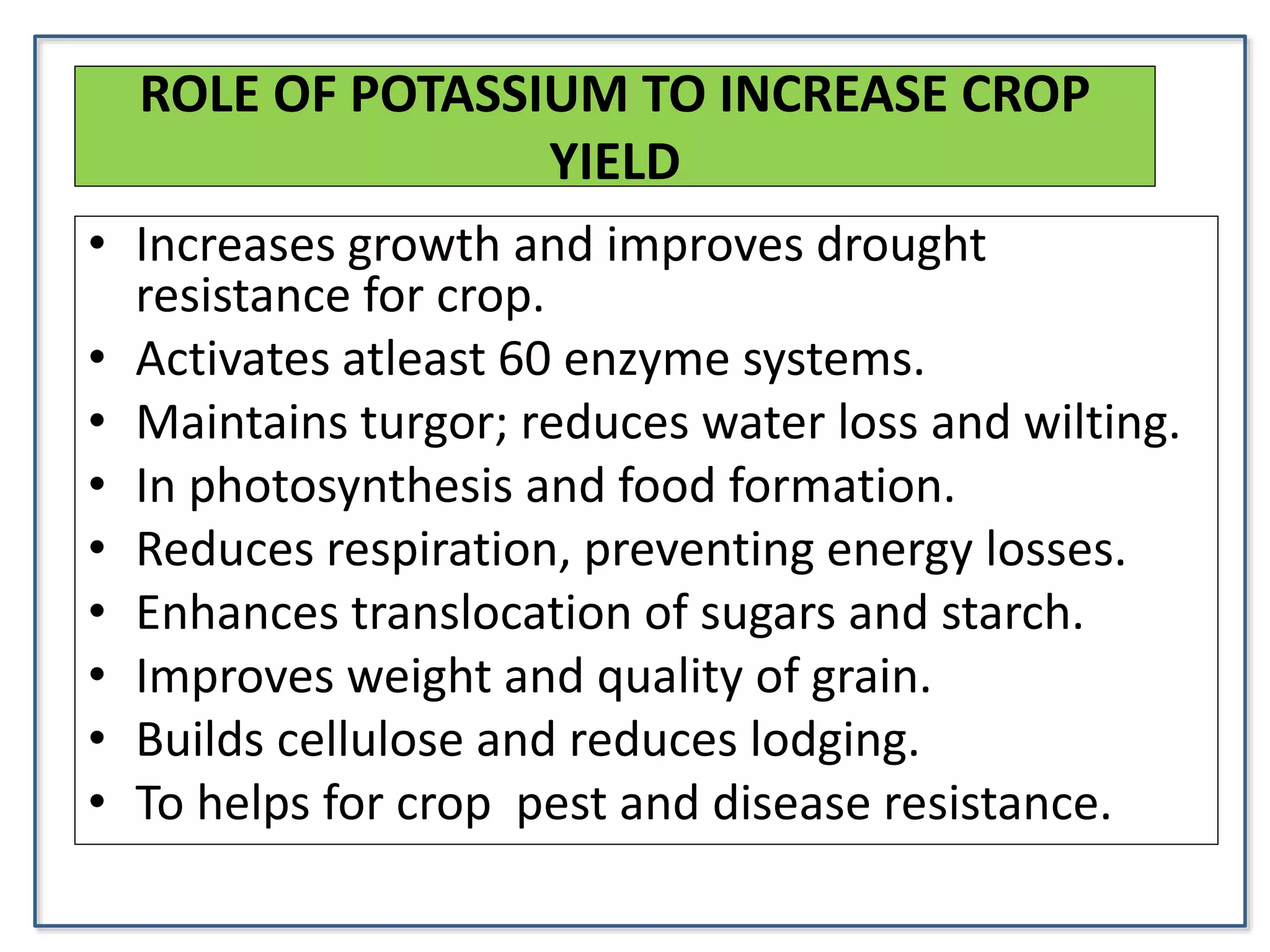 ROLE OF POTASSIUM TO INCREASE CROP
YIELD
• Increases growth and improves drought
resistance for crop.
• Activates atleast 60 enzyme systems.
• Maintains turgor; reduces water loss and wilting.
• In photosynthesis and food formation.
• Reduces respiration, preventing energy losses.
• Enhances translocation of sugars and starch.
• Improves weight and quality of grain.
• Builds cellulose and reduces lodging.
• To helps for crop pest and disease resistance.
 