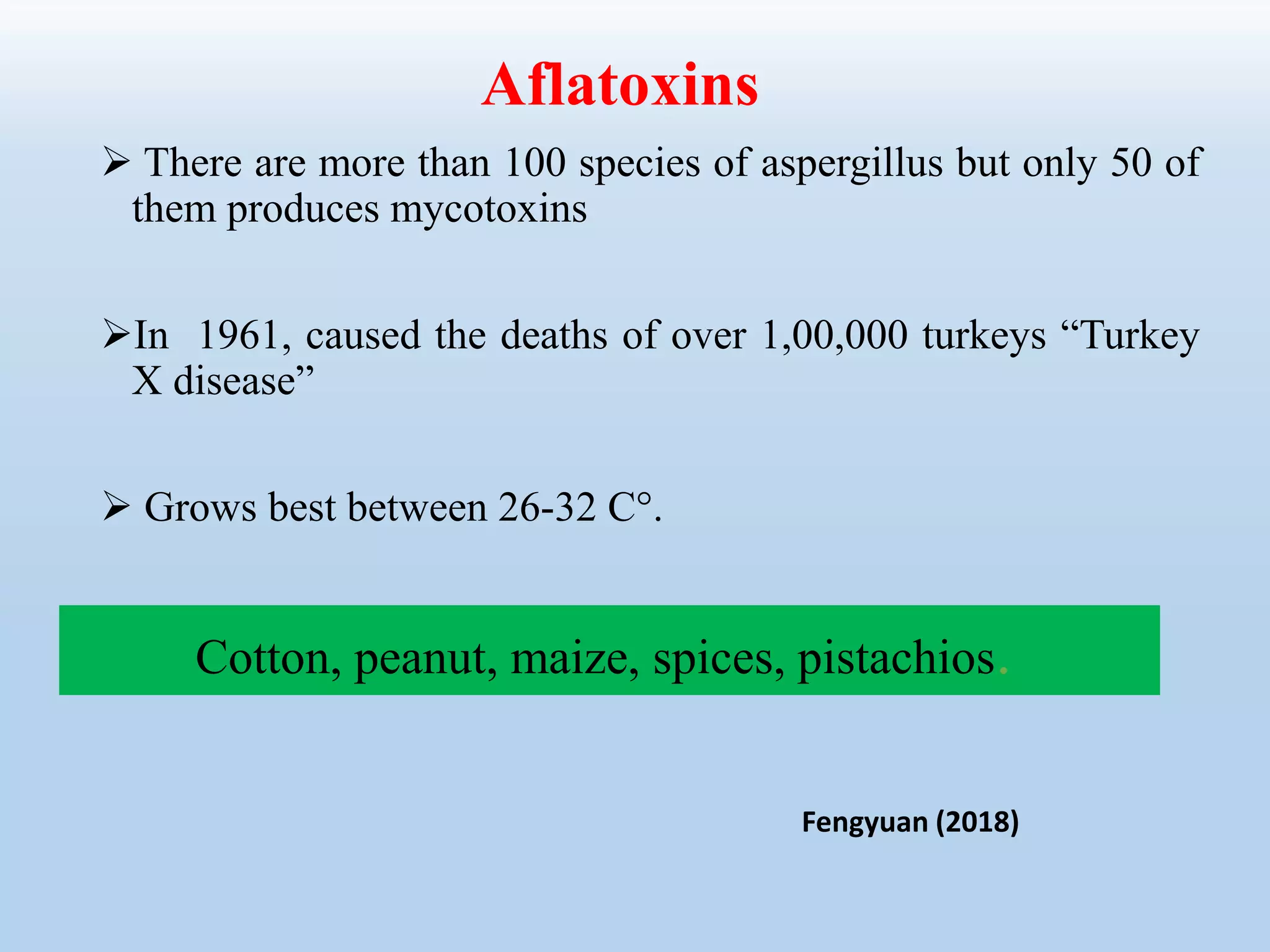  There are more than 100 species of aspergillus but only 50 of
them produces mycotoxins
In 1961, caused the deaths of over 1,00,000 turkeys “Turkey
X disease”
 Grows best between 26-32 C°.
Aflatoxins
Cotton, peanut, maize, spices, pistachios.
Fengyuan (2018)
 