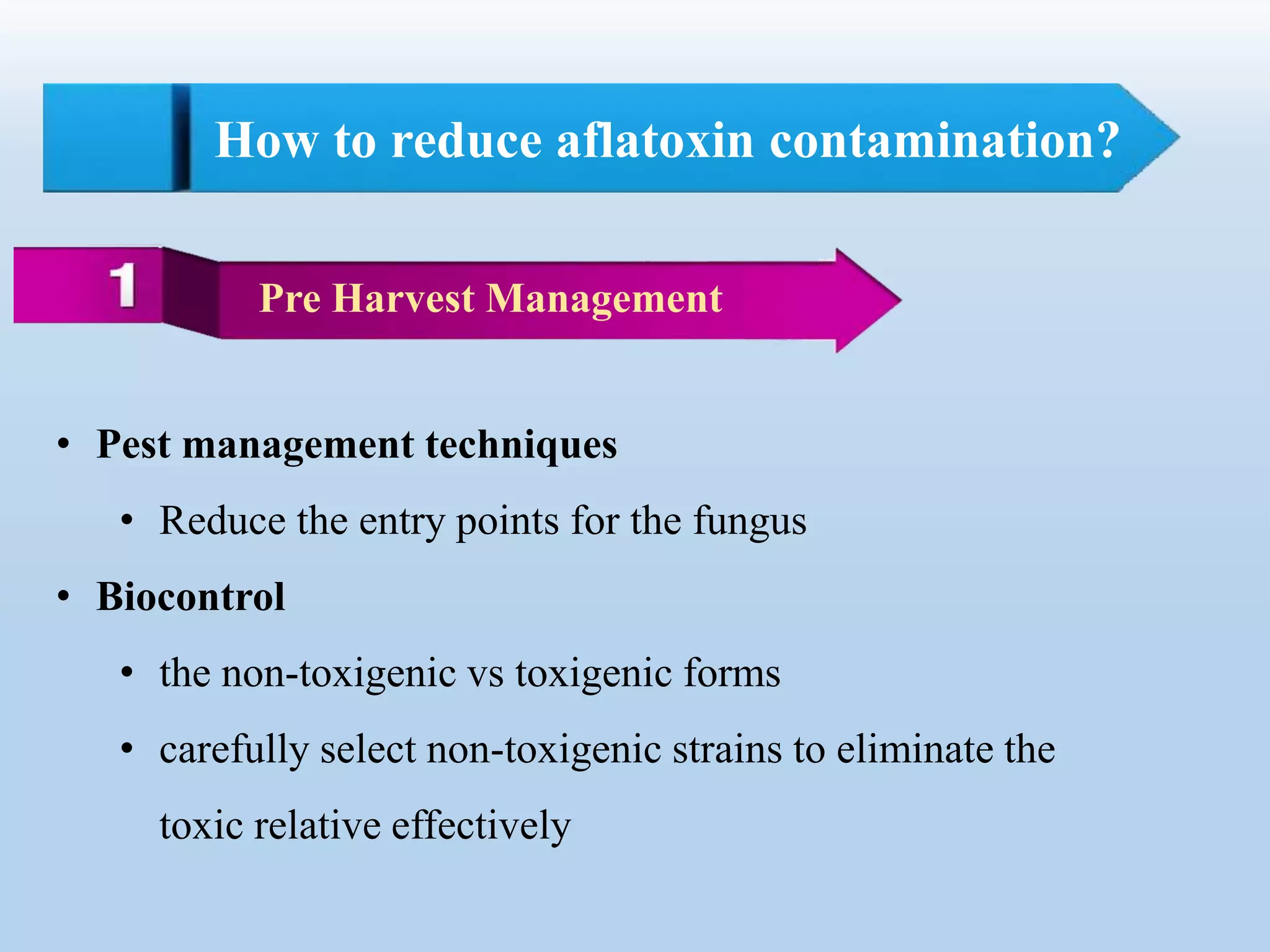 How to reduce aflatoxin contamination?
Pre Harvest Management
• Pest management techniques
• Reduce the entry points for the fungus
• Biocontrol
• the non-toxigenic vs toxigenic forms
• carefully select non-toxigenic strains to eliminate the
toxic relative effectively
 
