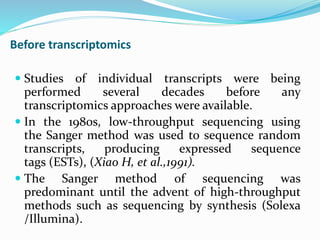  Studies of individual transcripts were being
performed several decades before any
transcriptomics approaches were available.
 In the 1980s, low-throughput sequencing using
the Sanger method was used to sequence random
transcripts, producing expressed sequence
tags (ESTs), (Xiao H, et al.,1991).
 The Sanger method of sequencing was
predominant until the advent of high-throughput
methods such as sequencing by synthesis (Solexa
/Illumina).
Before transcriptomics
 
