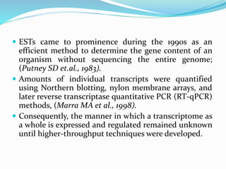  ESTs came to prominence during the 1990s as an
efficient method to determine the gene content of an
organism without sequencing the entire genome;
(Putney SD et.al., 1983).
 Amounts of individual transcripts were quantified
using Northern blotting, nylon membrane arrays, and
later reverse transcriptase quantitative PCR (RT-qPCR)
methods, (Marra MA et al., 1998).
 Consequently, the manner in which a transcriptome as
a whole is expressed and regulated remained unknown
until higher-throughput techniques were developed.
 