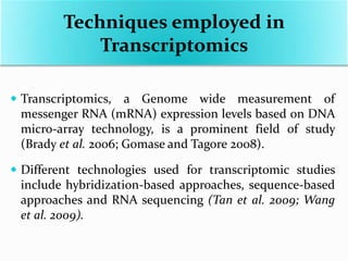  Transcriptomics, a Genome wide measurement of
messenger RNA (mRNA) expression levels based on DNA
micro-array technology, is a prominent field of study
(Brady et al. 2006; Gomase and Tagore 2008).
 Different technologies used for transcriptomic studies
include hybridization-based approaches, sequence-based
approaches and RNA sequencing (Tan et al. 2009; Wang
et al. 2009).
Techniques employed in
Transcriptomics
 