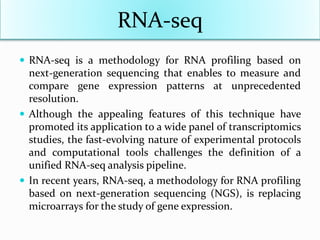 RNA-seq
 RNA-seq is a methodology for RNA profiling based on
next-generation sequencing that enables to measure and
compare gene expression patterns at unprecedented
resolution.
 Although the appealing features of this technique have
promoted its application to a wide panel of transcriptomics
studies, the fast-evolving nature of experimental protocols
and computational tools challenges the definition of a
unified RNA-seq analysis pipeline.
 In recent years, RNA-seq, a methodology for RNA profiling
based on next-generation sequencing (NGS), is replacing
microarrays for the study of gene expression.
 