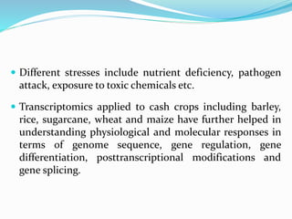  Different stresses include nutrient deficiency, pathogen
attack, exposure to toxic chemicals etc.
 Transcriptomics applied to cash crops including barley,
rice, sugarcane, wheat and maize have further helped in
understanding physiological and molecular responses in
terms of genome sequence, gene regulation, gene
differentiation, posttranscriptional modifications and
gene splicing.
 