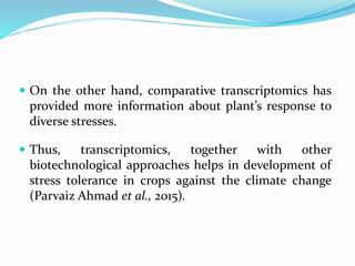  On the other hand, comparative transcriptomics has
provided more information about plant’s response to
diverse stresses.
 Thus, transcriptomics, together with other
biotechnological approaches helps in development of
stress tolerance in crops against the climate change
(Parvaiz Ahmad et al., 2015).
 