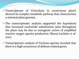  Transcriptome of Urticuluria (a carnivorous plant)
showed its complex metabolic pathway that characterizes
a minimal plant genome.
 The transcriptomic analysis supported the hypothesis
that increased nucleotide substitution rates throughout
the plant may be due to mutagenic action of amplified
reactive oxygen species production (Ibarra-Laclette et al.
2011).
 Transcriptomic analysis of Fraxinus species revealed that
there is a high occurrence of defense related genes.
 