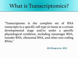 What is Transcriptomics?
“Transcriptome is the complete set of RNA
transcripts in a specific cell type or tissue at a certain
developmental stage and/or under a specific
physiological condition, including messenger RNA,
transfer RNA, ribosomal RNA, and other non-coding
RNAs.”
Zhi Cheng et al., 2013
 