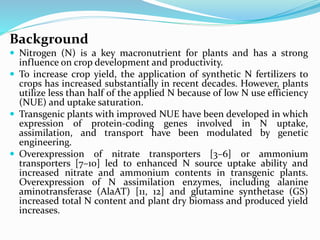 Background
 Nitrogen (N) is a key macronutrient for plants and has a strong
influence on crop development and productivity.
 To increase crop yield, the application of synthetic N fertilizers to
crops has increased substantially in recent decades. However, plants
utilize less than half of the applied N because of low N use efficiency
(NUE) and uptake saturation.
 Transgenic plants with improved NUE have been developed in which
expression of protein-coding genes involved in N uptake,
assimilation, and transport have been modulated by genetic
engineering.
 Overexpression of nitrate transporters [3–6] or ammonium
transporters [7–10] led to enhanced N source uptake ability and
increased nitrate and ammonium contents in transgenic plants.
Overexpression of N assimilation enzymes, including alanine
aminotransferase (AlaAT) [11, 12] and glutamine synthetase (GS)
increased total N content and plant dry biomass and produced yield
increases.
 