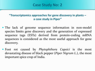 “Transcriptomics approaches for gene discovery in plants –
a case study in Piper”
 The lack of genome sequence information in non-model
species limits gene discovery and the generation of expressed
sequence tags (ESTs) derived from protein-coding mRNA
sequences is considered as the most useful approach for gene
discovery.
 Foot rot caused by Phytophthora Capsici is the most
devastating disease of black pepper (Piper Nigrum L.), the most
important spice crop of India.
Case Study No: 2
 