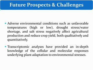 Future Prospects & Challenges
 Adverse environmental conditions such as unfavorable
temperatures (high or low), drought stress/water
shortage, and salt stress negatively affect agricultural
production and reduce crop yield, both qualitatively and
quantitatively.
 Transcriptomic analyses have provided an in-depth
knowledge of the cellular and molecular responses
underlying plant adaptation to environmental stresses.
 