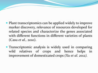  Plant transcriptomics can be applied widely to improve
marker discovery, relevance of resources developed for
related species and characterize the genes associated
with different functions in different varieties of plants
(Casu et al., 2010).
 Transcriptomic analysis is widely used in comparing
wild relatives of crops and hence helps in
improvement of domesticated crops (Xu et al. 2012).
 