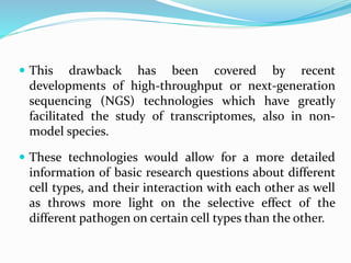  This drawback has been covered by recent
developments of high-throughput or next-generation
sequencing (NGS) technologies which have greatly
facilitated the study of transcriptomes, also in non-
model species.
 These technologies would allow for a more detailed
information of basic research questions about different
cell types, and their interaction with each other as well
as throws more light on the selective effect of the
different pathogen on certain cell types than the other.
 