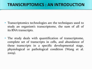 • Transcriptomics technologies are the techniques used to
study an organism’s transcriptome, the sum of all of
its RNA transcripts.
• The study deals with quantification of transcriptome,
complete set of transcripts in cells, and abundance of
these transcripts in a specific developmental stage,
physiological or pathological condition (Wang et al.
2009).
TRANSCRIPTOMICS : AN INTRODUCTION
 