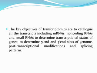 The key objectives of transcriptomics are to catalogue
all the transcripts including mRNAs, noncoding RNAs
and small RNAs to determine transcriptional status of
genes; to determine 5′end and 3′end sites of genome,
post-transcriptional modifications and splicing
patterns.
 