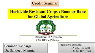 Department of Agronomy
CSK HPKV, Palampur
Herbicide Resistant Crops : Boon or Bane
for Global Agriculture
Credit Seminar
Seminar In-charge :
Dr. Sandeep Manuja
Presenter : Shivalika
(A-2021-30-020)
( M.Sc. IInd year)
 