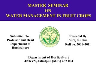MASTER SEMINAR
ON
WATER MANAGEMENT IN FRUIT CROPS
Submitted To :
Professor and Head
Department of
Horticulture
Presented By:
Suraj Kumar
Roll no. 200143011
Department of Horticulture
JNKVV, Jabalpur (M.P.) 482 004
 